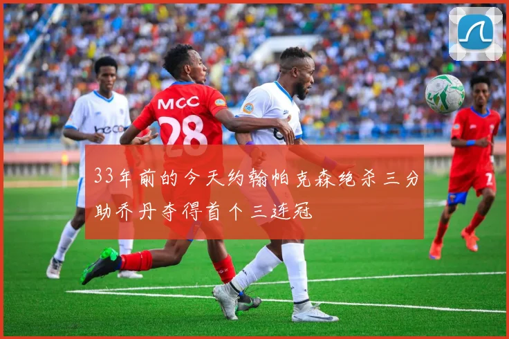 33年前的今天约翰帕克森绝杀三分助乔丹夺得首个三连冠