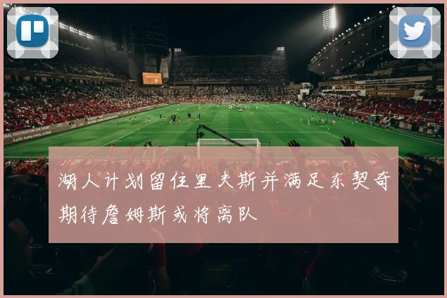 湖人计划留住里夫斯并满足东契奇期待詹姆斯或将离队