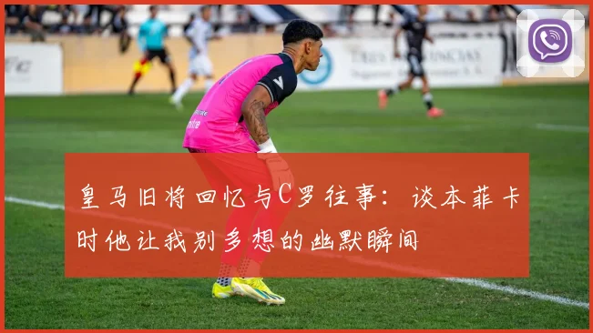 皇马旧将回忆与C罗往事：谈本菲卡时他让我别多想的幽默瞬间