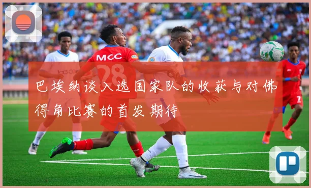 巴埃纳谈入选国家队的收获与对佛得角比赛的首发期待