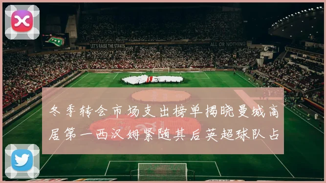 冬季转会市场支出榜单揭晓曼城高居第一西汉姆紧随其后英超球队占据五席