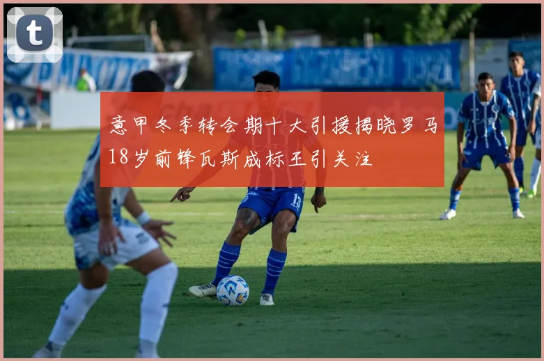 意甲冬季转会期十大引援揭晓罗马18岁前锋瓦斯成标王引关注
