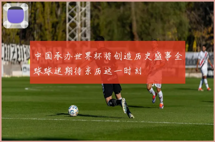 中国承办世界杯将创造历史盛事全球球迷期待亲历这一时刻