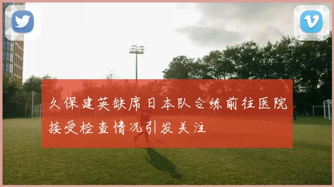 久保建英缺席日本队合练前往医院接受检查情况引发关注