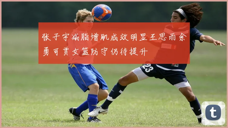 张子宇减脂增肌成效明显王思雨余勇可贾女篮防守仍待提升