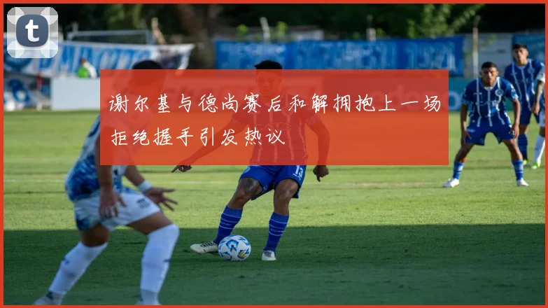 谢尔基与德尚赛后和解拥抱上一场拒绝握手引发热议
