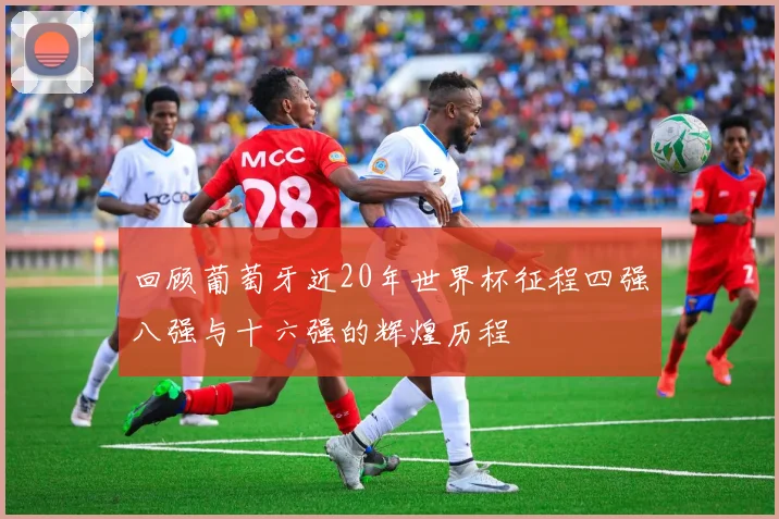 回顾葡萄牙近20年世界杯征程四强八强与十六强的辉煌历程