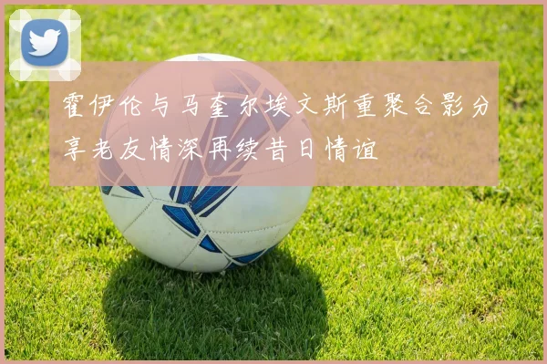 霍伊伦与马奎尔埃文斯重聚合影分享老友情深再续昔日情谊