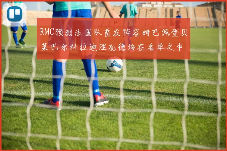RMC预测法国队首发阵容姆巴佩登贝莱巴尔科拉迪涅孔德均在名单之中