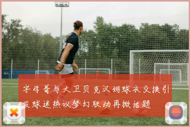 字母哥与大卫贝克汉姆球衣交换引发球迷热议梦幻联动再掀话题