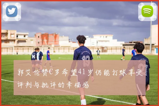 郭艾伦赞C罗希望41岁仍能打球享受评判与批评的幸福感