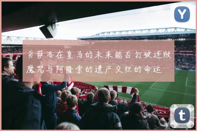 贡萨洛在皇马的未来能否打破连败魔咒与阿隆索的遗产交织的命运