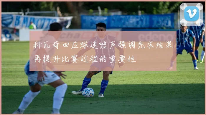 科瓦奇回应球迷嘘声强调先求结果再提升比赛过程的重要性
